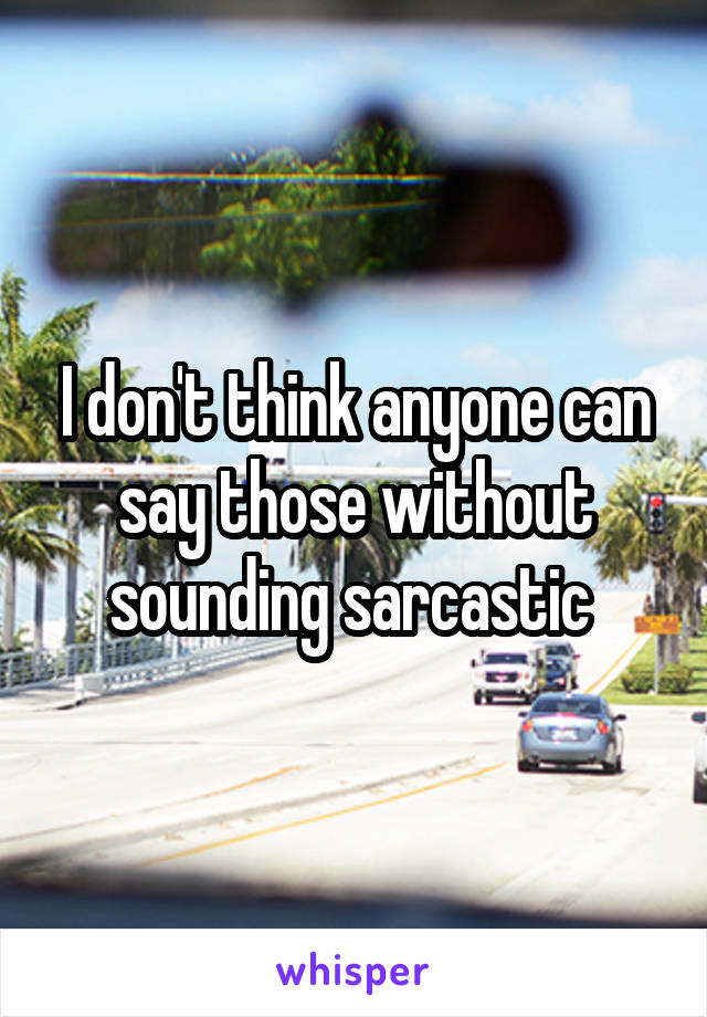 I don't think anyone can say those without sounding sarcastic 