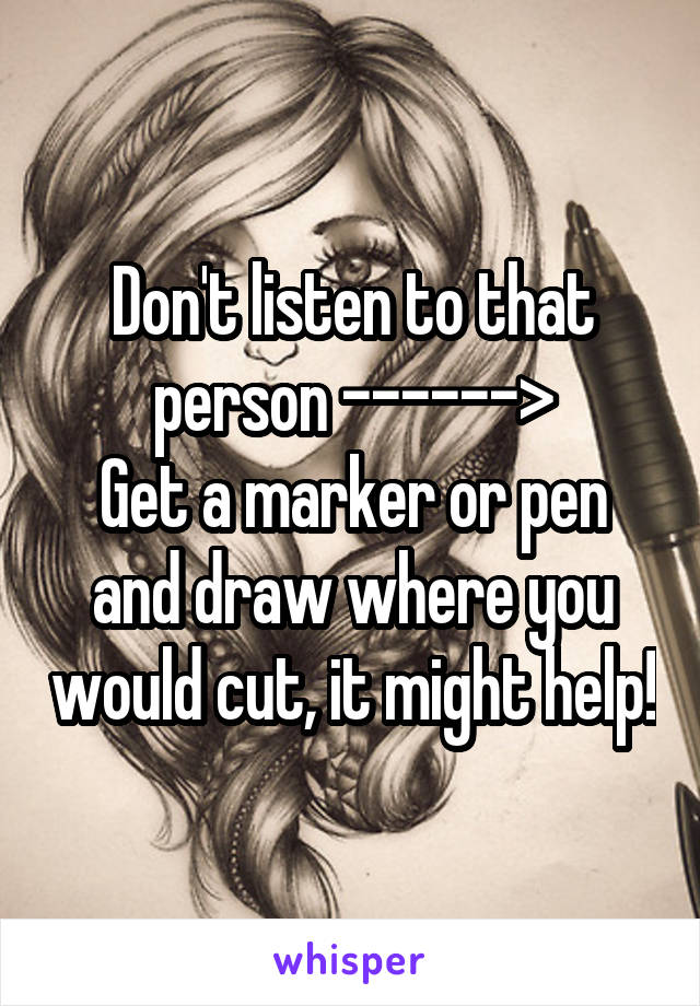 Don't listen to that person ------>
Get a marker or pen and draw where you would cut, it might help!