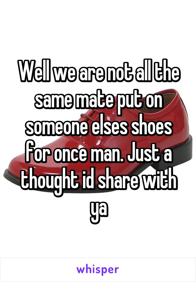 Well we are not all the same mate put on someone elses shoes for once man. Just a thought id share with ya