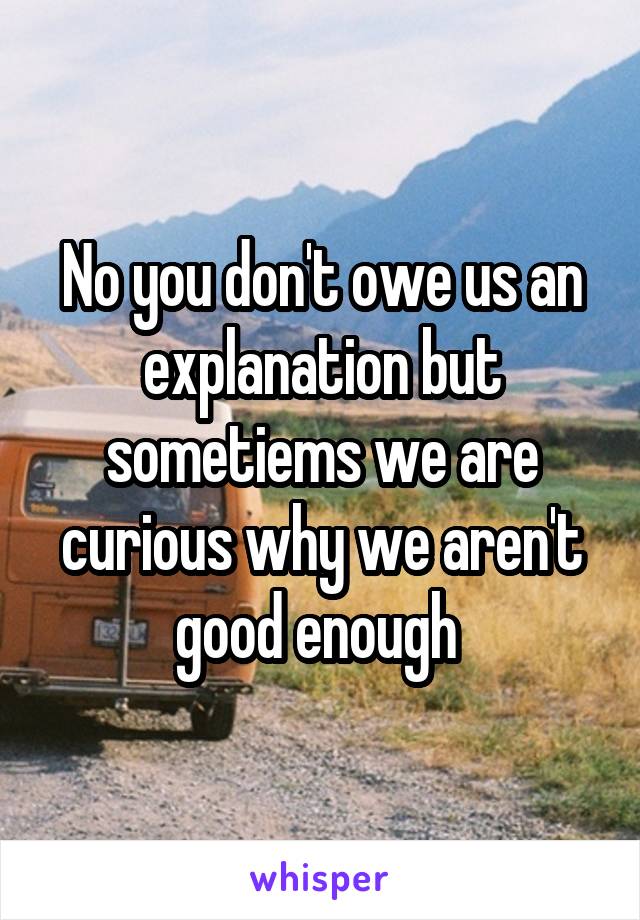 No you don't owe us an explanation but sometiems we are curious why we aren't good enough 