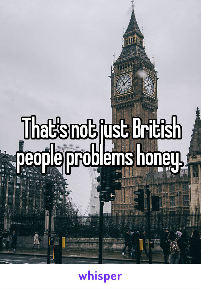 That's not just British people problems honey. 