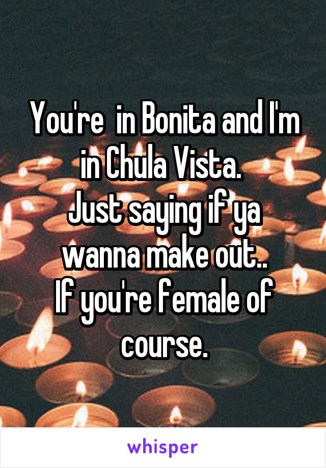You're  in Bonita and I'm in Chula Vista. 
Just saying if ya wanna make out..
If you're female of course.