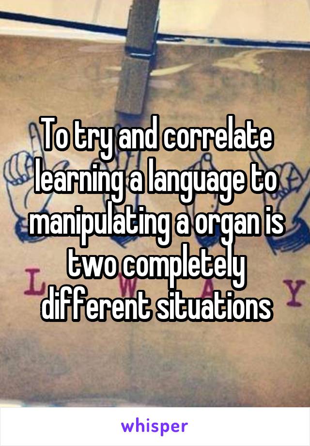 To try and correlate learning a language to manipulating a organ is two completely different situations