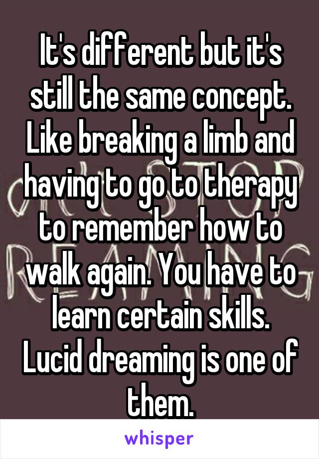 It's different but it's still the same concept. Like breaking a limb and having to go to therapy to remember how to walk again. You have to learn certain skills. Lucid dreaming is one of them.