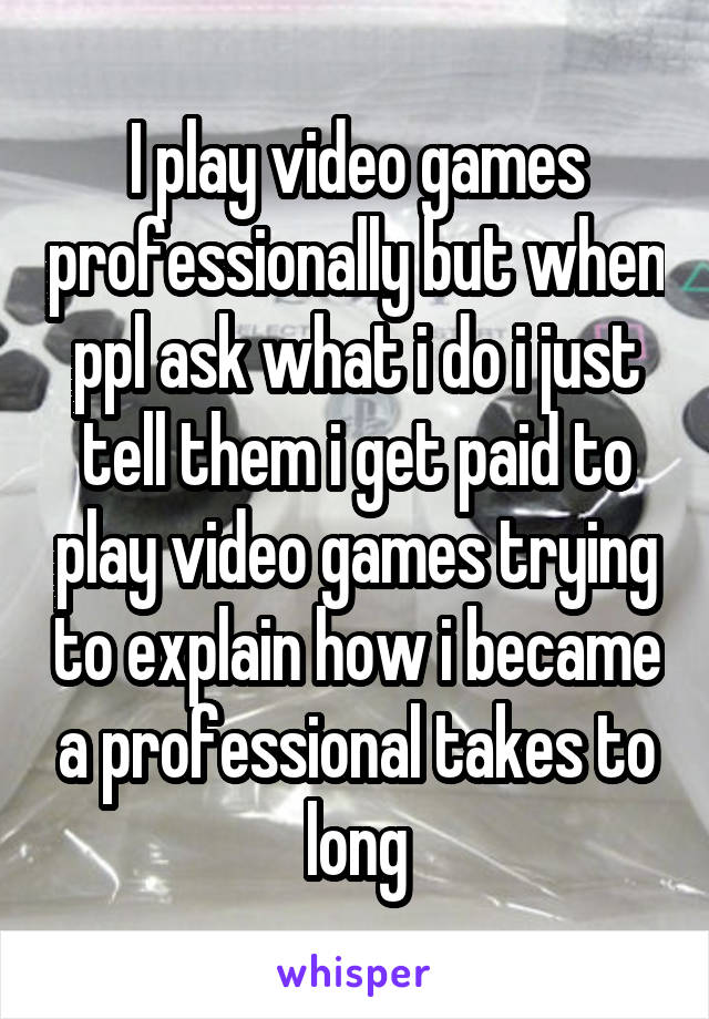 I play video games professionally but when ppl ask what i do i just tell them i get paid to play video games trying to explain how i became a professional takes to long