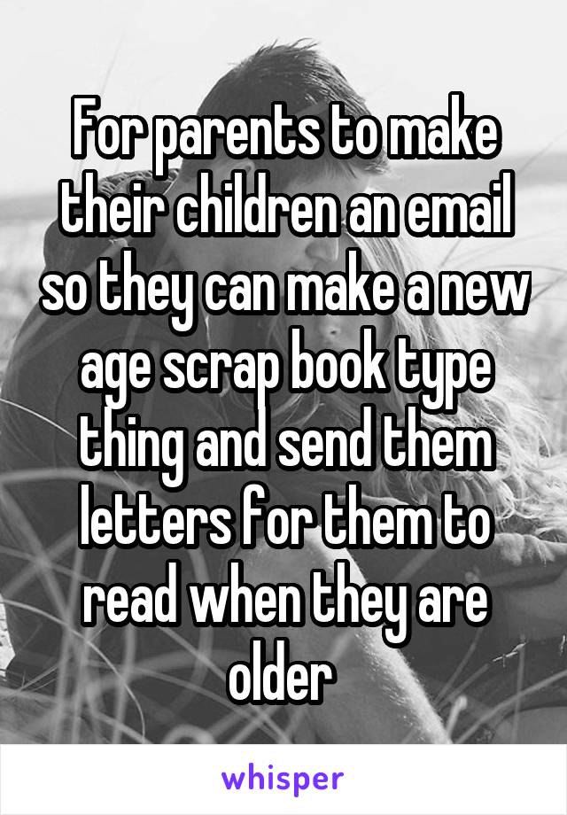 For parents to make their children an email so they can make a new age scrap book type thing and send them letters for them to read when they are older 