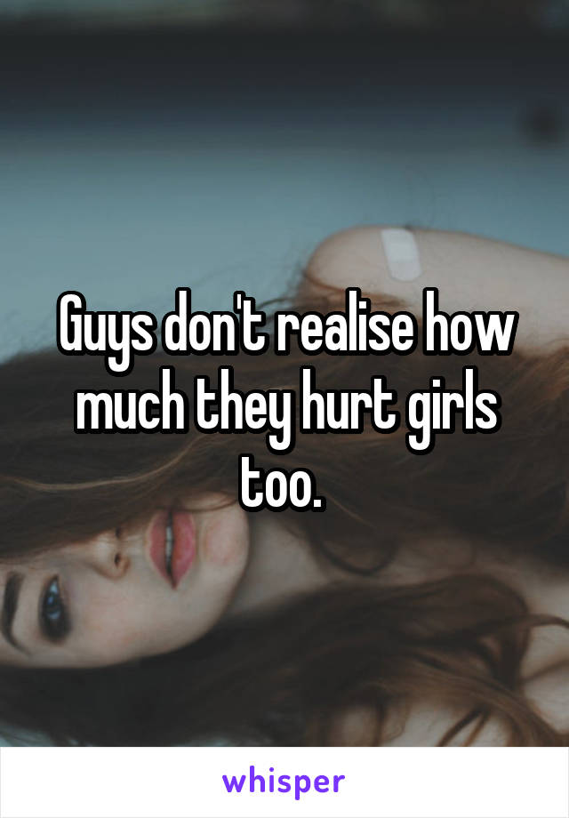 Guys don't realise how much they hurt girls too. 