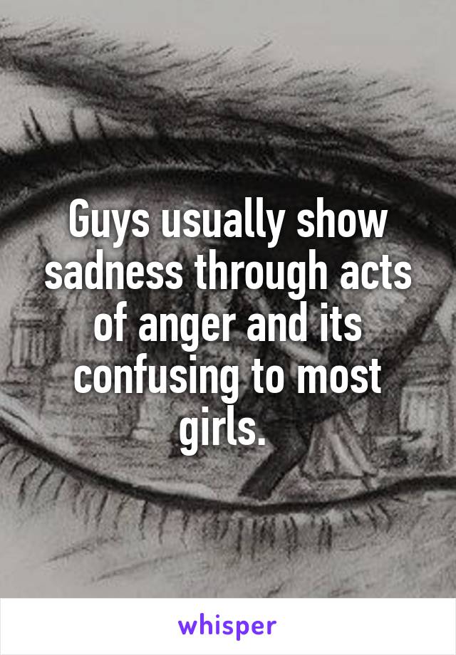 Guys usually show sadness through acts of anger and its confusing to most girls. 