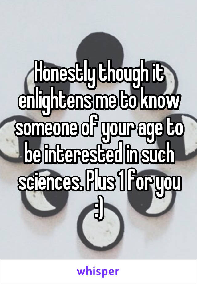 Honestly though it enlightens me to know someone of your age to be interested in such sciences. Plus 1 for you :)