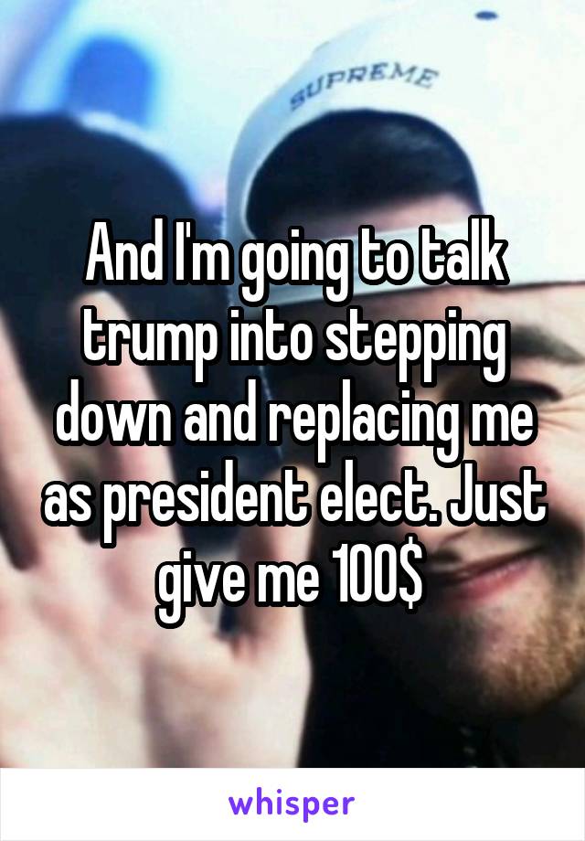 And I'm going to talk trump into stepping down and replacing me as president elect. Just give me 100$ 