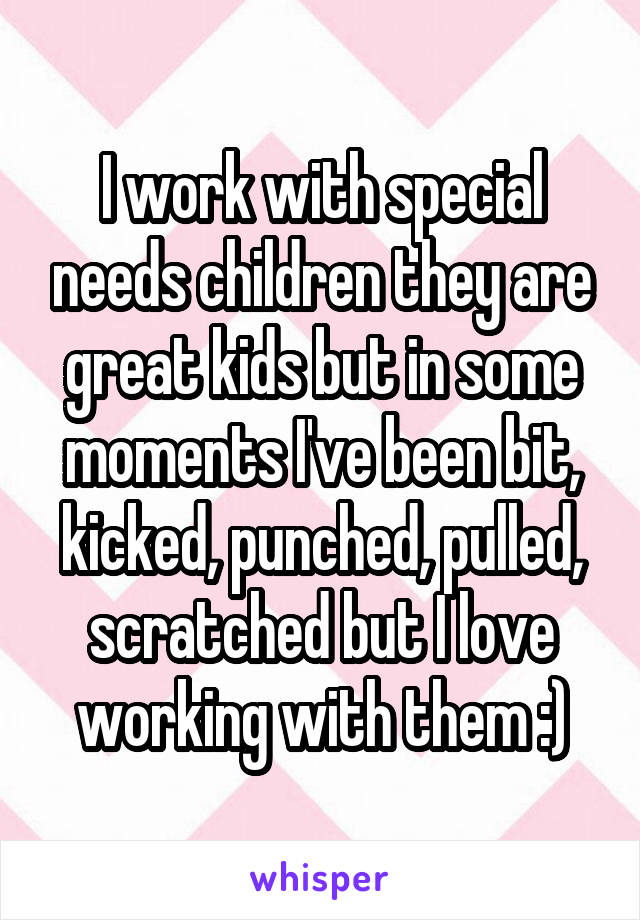 I work with special needs children they are great kids but in some moments I've been bit, kicked, punched, pulled, scratched but I love working with them :)