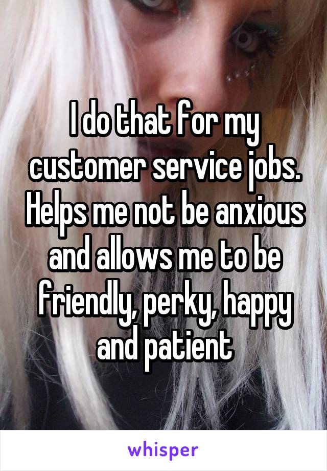 I do that for my customer service jobs. Helps me not be anxious and allows me to be friendly, perky, happy and patient