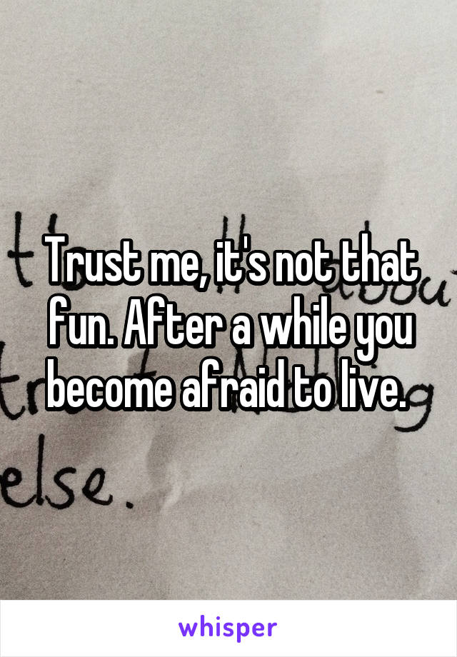 Trust me, it's not that fun. After a while you become afraid to live. 