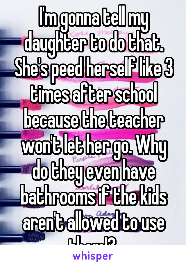 I'm gonna tell my daughter to do that. She's peed herself like 3 times after school because the teacher won't let her go. Why do they even have bathrooms if the kids aren't allowed to use them!? 
