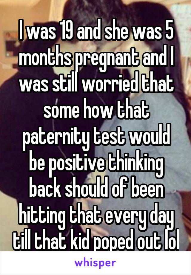 I was 19 and she was 5 months pregnant and I was still worried that some how that paternity test would be positive thinking back should of been hitting that every day till that kid poped out lol