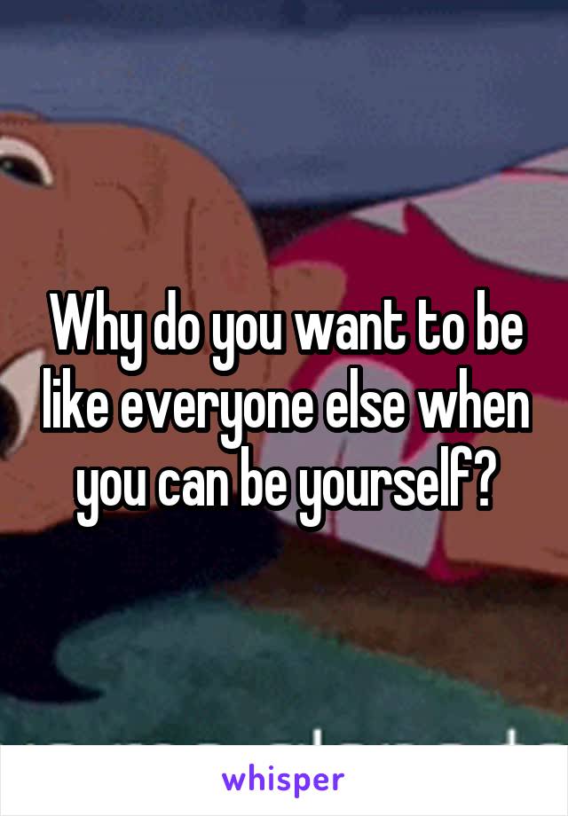 Why do you want to be like everyone else when you can be yourself?