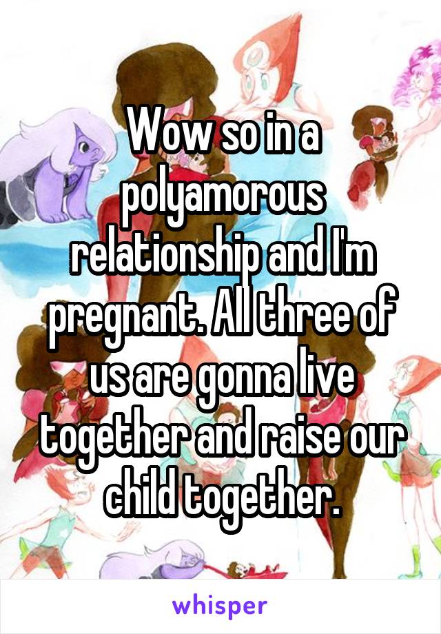 Wow so in a polyamorous relationship and I'm pregnant. All three of us are gonna live together and raise our child together.