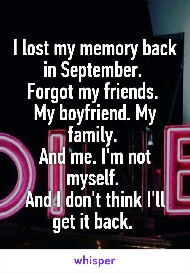 I lost my memory back in September. 
Forgot my friends. 
My boyfriend. My family. 
And me. I'm not myself. 
And I don't think I'll get it back. 