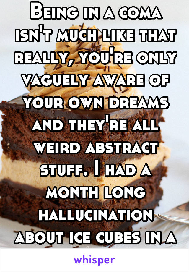 Being in a coma isn't much like that really, you're only vaguely aware of your own dreams and they're all weird abstract stuff. I had a month long hallucination about ice cubes in a glass