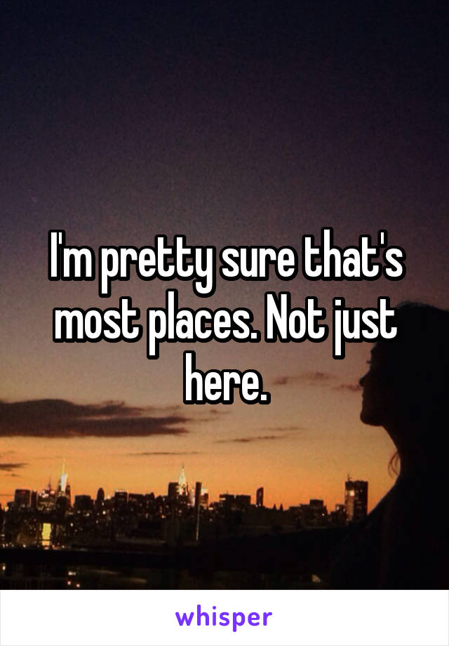 I'm pretty sure that's most places. Not just here.