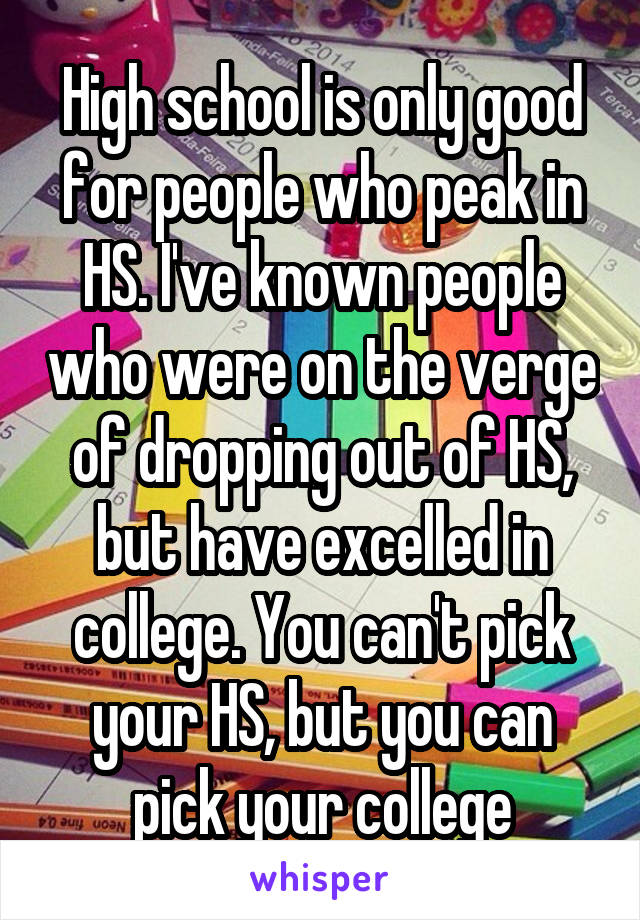 High school is only good for people who peak in HS. I've known people who were on the verge of dropping out of HS, but have excelled in college. You can't pick your HS, but you can pick your college