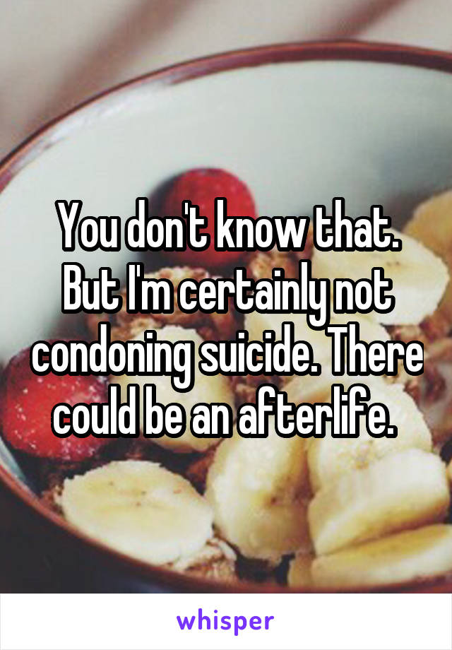 You don't know that. But I'm certainly not condoning suicide. There could be an afterlife. 