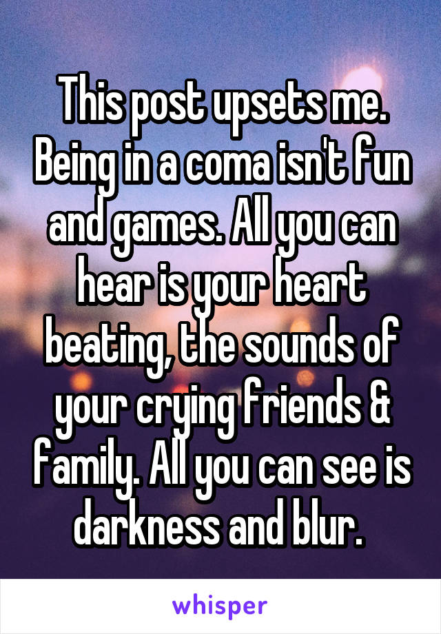 This post upsets me. Being in a coma isn't fun and games. All you can hear is your heart beating, the sounds of your crying friends & family. All you can see is darkness and blur. 