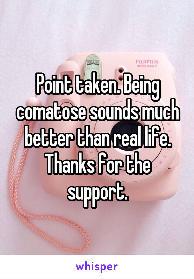 Point taken. Being comatose sounds much better than real life. Thanks for the support.