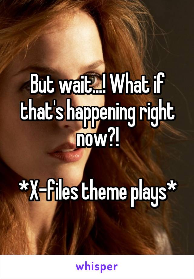 But wait...! What if that's happening right now?!

*X-files theme plays*