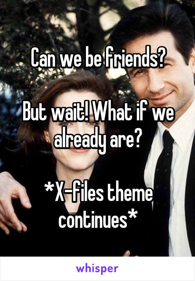 Can we be friends?

But wait! What if we already are?

*X-files theme continues*