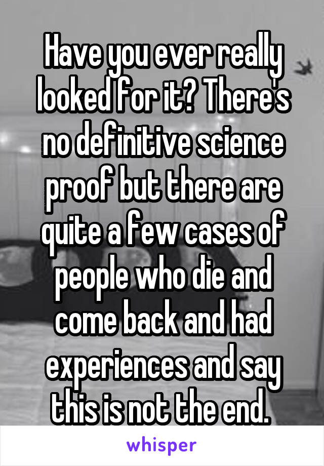 Have you ever really looked for it? There's no definitive science proof but there are quite a few cases of people who die and come back and had experiences and say this is not the end. 