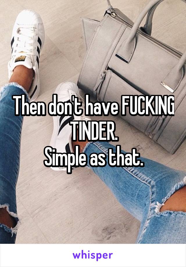 Then don't have FUCKING TINDER.
Simple as that.