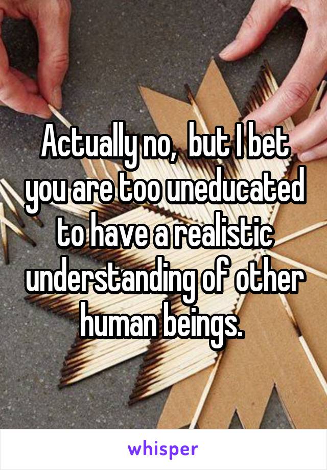 Actually no,  but I bet you are too uneducated to have a realistic understanding of other human beings. 