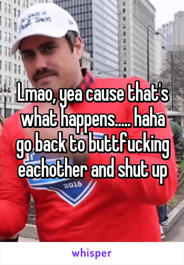 Lmao, yea cause that's what happens..... haha go back to buttfucking eachother and shut up