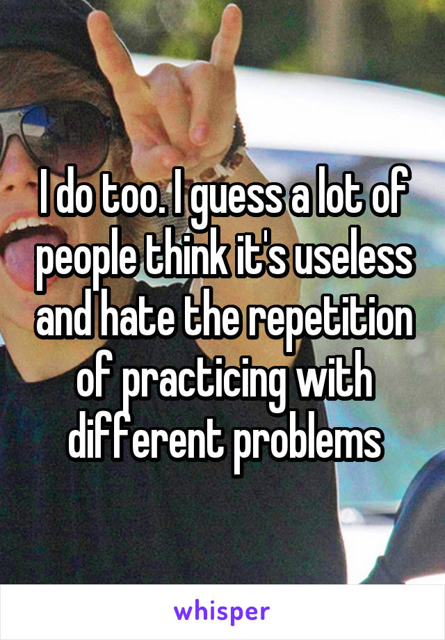 I do too. I guess a lot of people think it's useless and hate the repetition of practicing with different problems