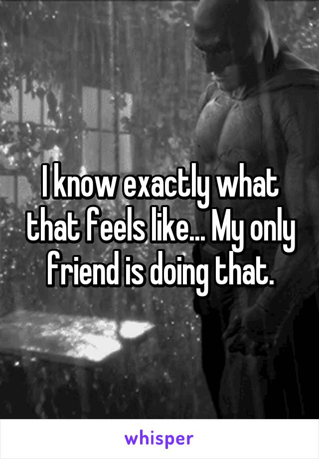 I know exactly what that feels like... My only friend is doing that.