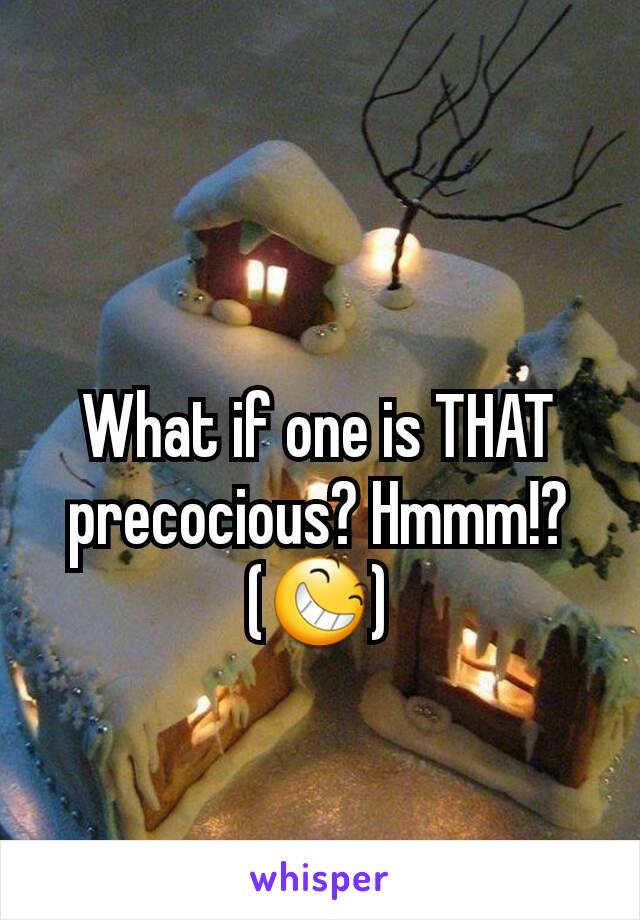 What if one is THAT precocious? Hmmm!?
(😆)