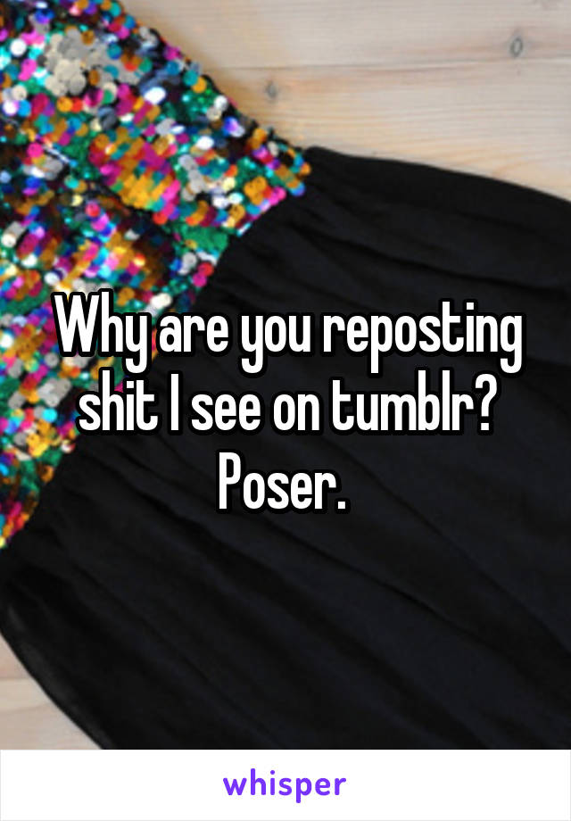 Why are you reposting shit I see on tumblr? Poser. 