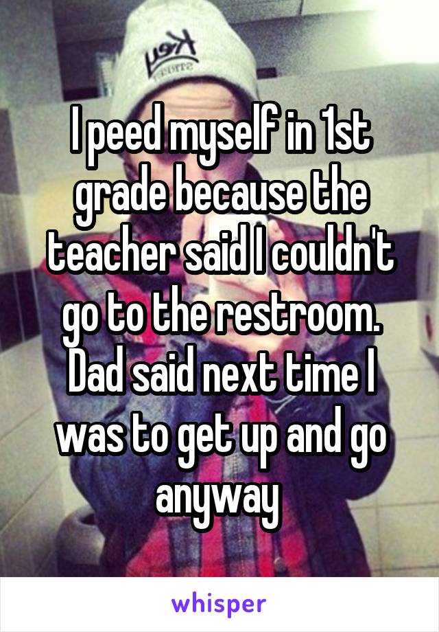 I peed myself in 1st grade because the teacher said I couldn't go to the restroom.
Dad said next time I was to get up and go anyway 