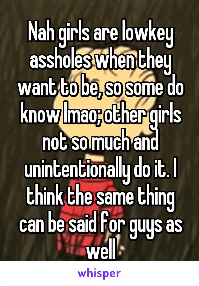 Nah girls are lowkey assholes when they want to be, so some do know lmao; other girls not so much and unintentionally do it. I think the same thing can be said for guys as well