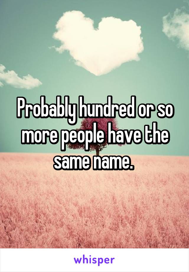 Probably hundred or so more people have the same name. 