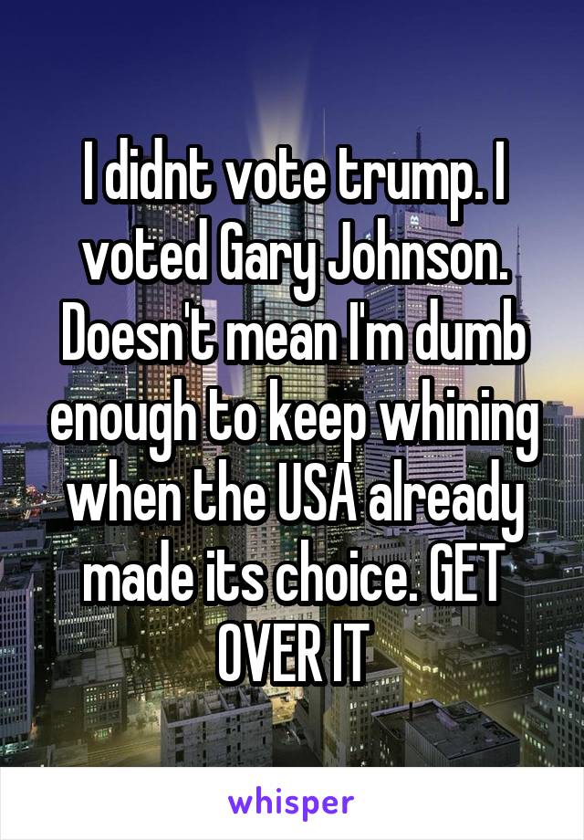 I didnt vote trump. I voted Gary Johnson. Doesn't mean I'm dumb enough to keep whining when the USA already made its choice. GET OVER IT