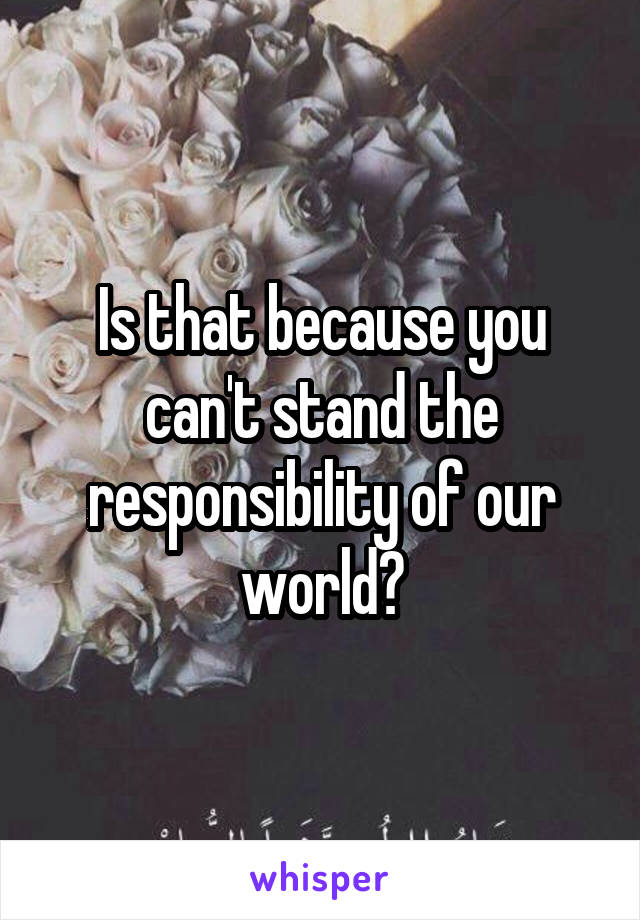 Is that because you can't stand the responsibility of our world?