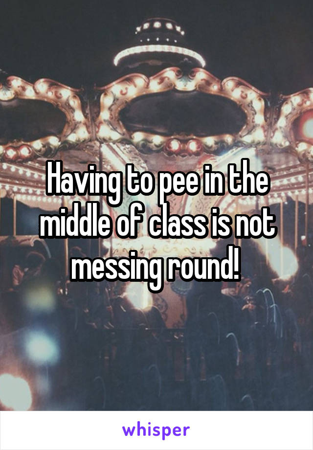 Having to pee in the middle of class is not messing round! 