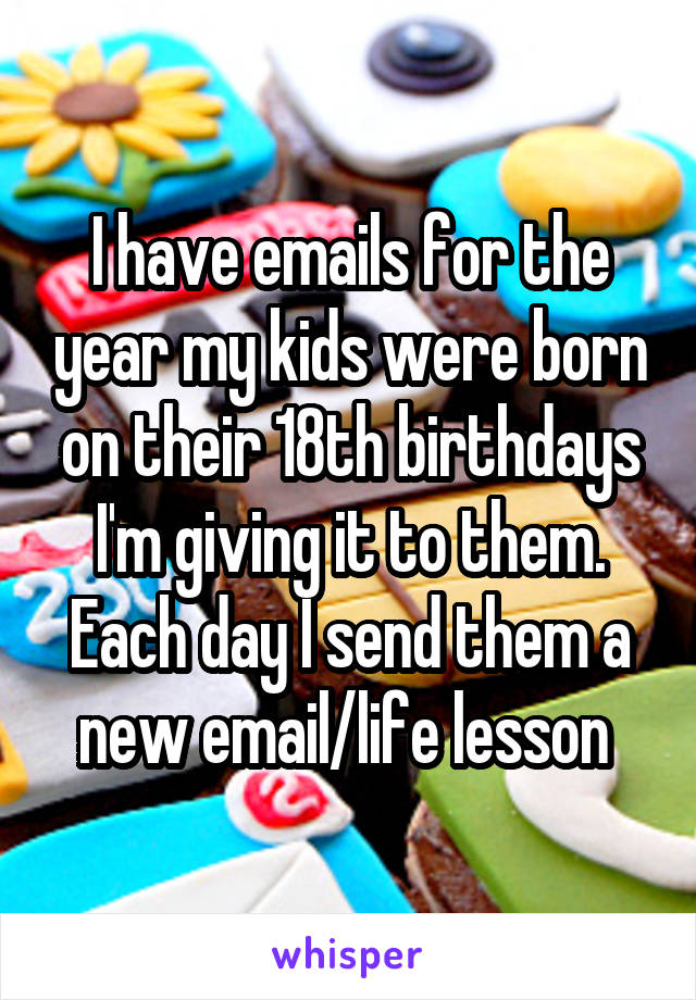 I have emails for the year my kids were born on their 18th birthdays I'm giving it to them. Each day I send them a new email/life lesson 