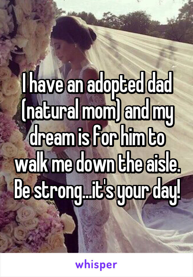 I have an adopted dad (natural mom) and my dream is for him to walk me down the aisle. Be strong...it's your day!