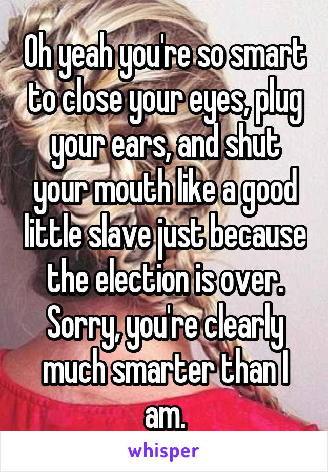 Oh yeah you're so smart to close your eyes, plug your ears, and shut your mouth like a good little slave just because the election is over. Sorry, you're clearly much smarter than I am.