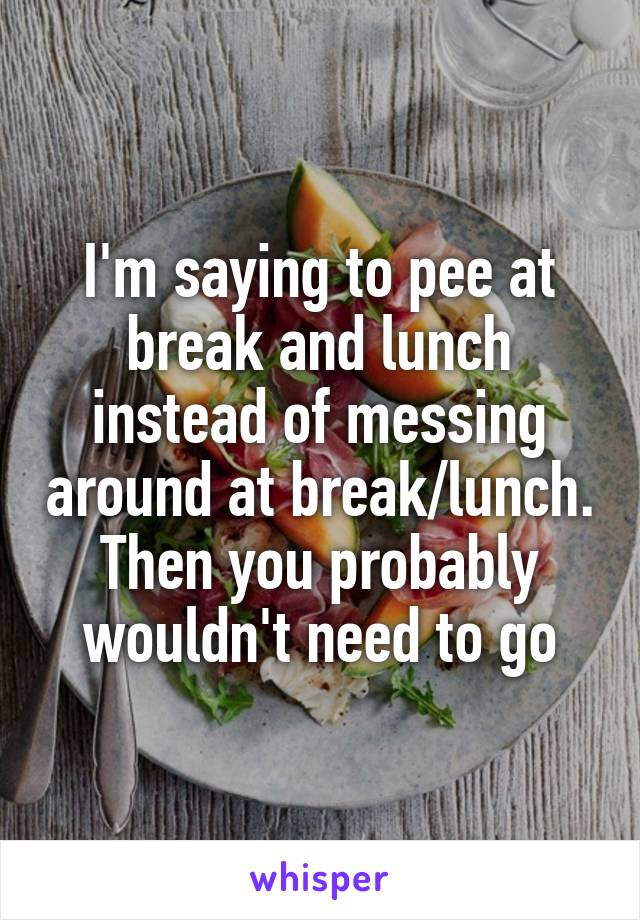 I'm saying to pee at break and lunch instead of messing around at break/lunch.
Then you probably wouldn't need to go