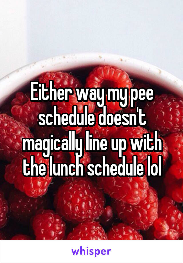 Either way my pee schedule doesn't magically line up with the lunch schedule lol