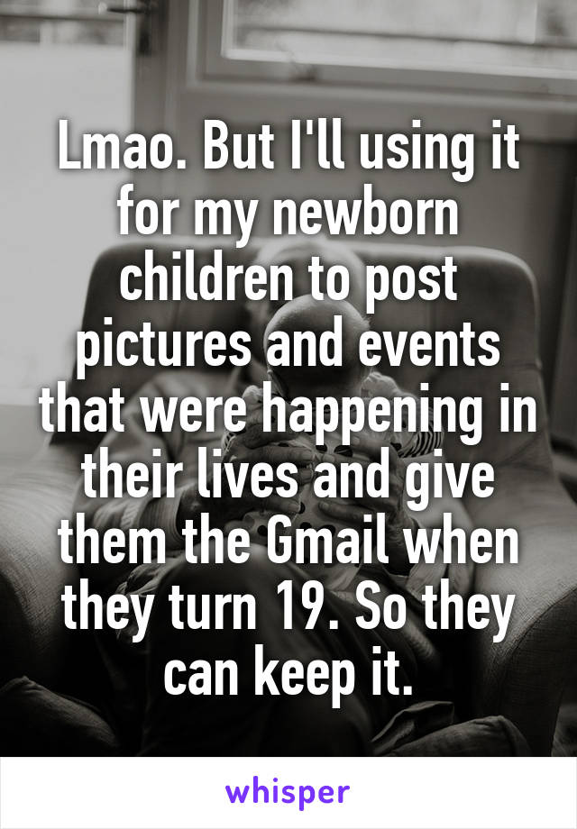 Lmao. But I'll using it for my newborn children to post pictures and events that were happening in their lives and give them the Gmail when they turn 19. So they can keep it.